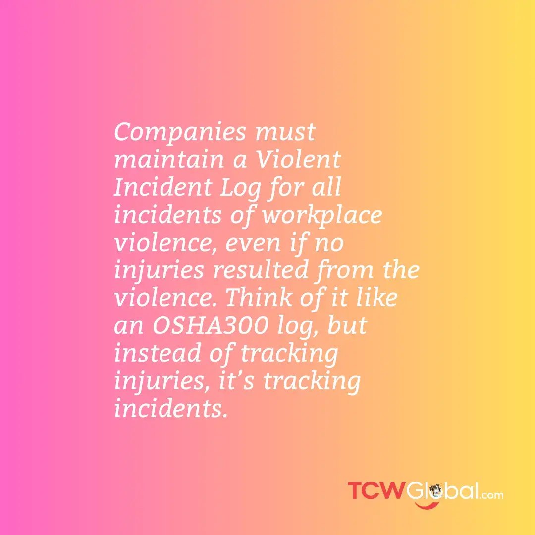 Companies must maintain a Violent Incident Log for all incidents of workplace violence, even if no injuries resulted from the violence. Think of it like an OSHA300 log, but instead of tracking injuries, it’s tracking incidents.