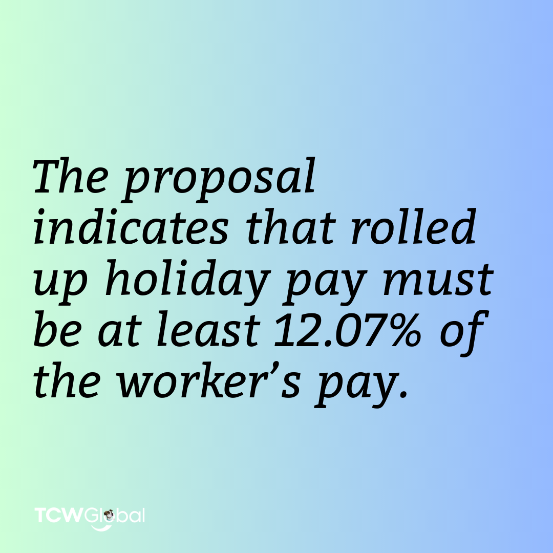 There are changes to the rate at which holiday pay, including allowing the “roll up” of holiday pay into the worker’s wages for some workers, specifically those with irregular hours and seasonal workers. The proposal indicates that rolled up holiday pay must be at least 12.07% of the worker’s pay